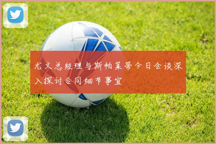 尤文总经理与斯帕莱蒂今日会谈深入探讨合同细节事宜