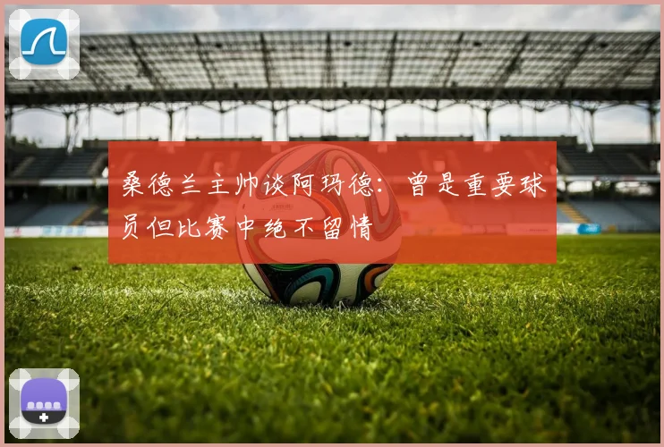 桑德兰主帅谈阿玛德：曾是重要球员但比赛中绝不留情