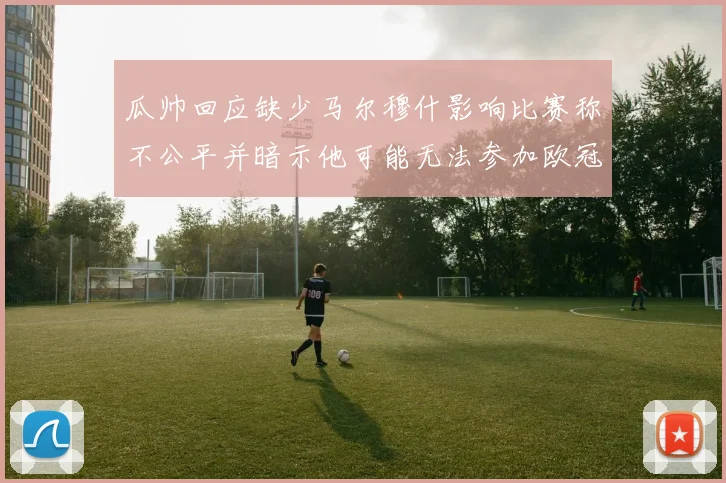 瓜帅回应缺少马尔穆什影响比赛称不公平并暗示他可能无法参加欧冠