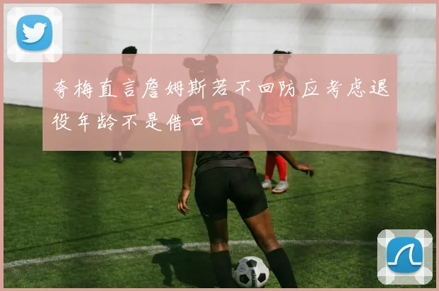 夸梅直言詹姆斯若不回防应考虑退役年龄不是借口