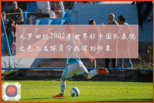 大罗回忆2002年世界杯中国队表现出色几名球员令我深刻印象