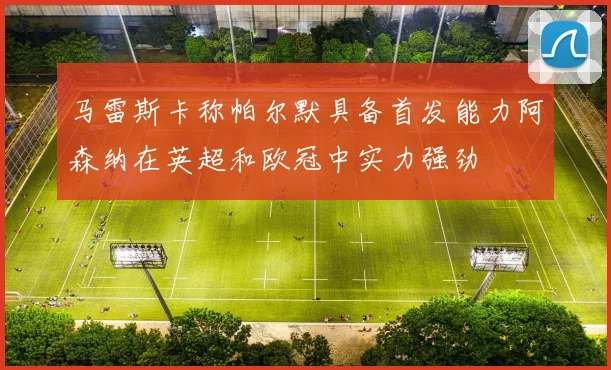 马雷斯卡称帕尔默具备首发能力阿森纳在英超和欧冠中实力强劲