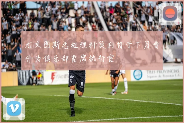 尤文图斯总经理科莫利将于下月晋升为俱乐部首席执行官