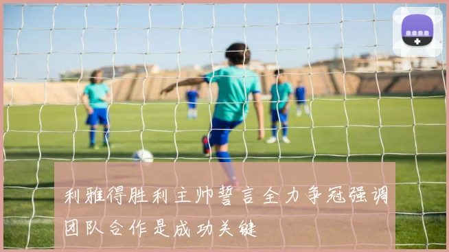 利雅得胜利主帅誓言全力争冠强调团队合作是成功关键