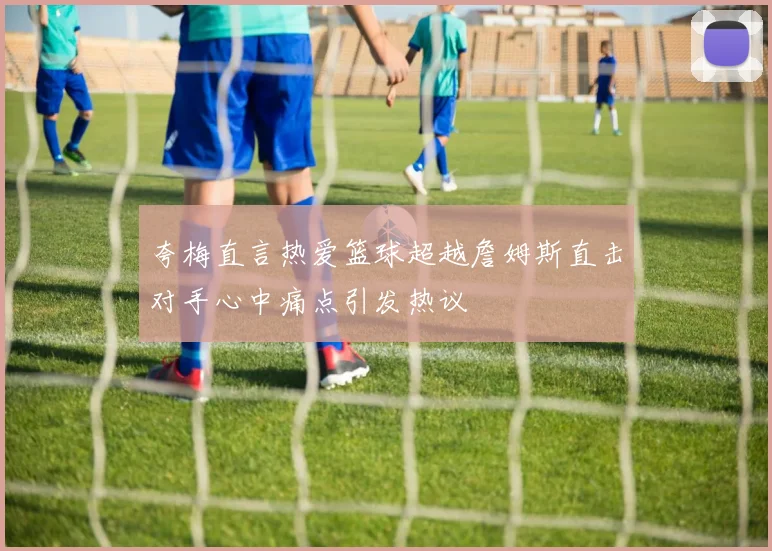 夸梅直言热爱篮球超越詹姆斯直击对手心中痛点引发热议