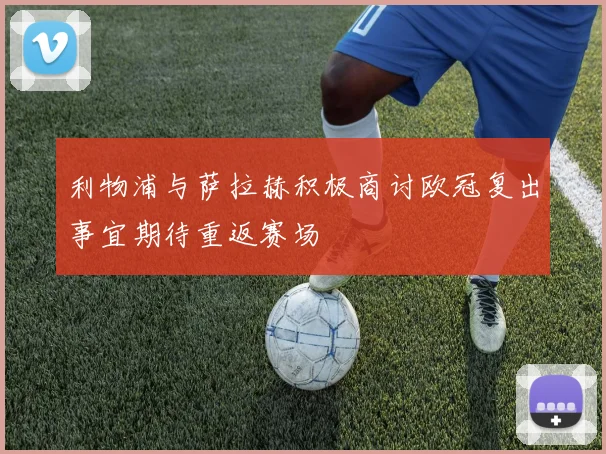 利物浦与萨拉赫积极商讨欧冠复出事宜期待重返赛场