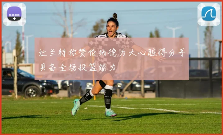 杜兰特称赞伦纳德为大心脏得分手具备全场投篮能力