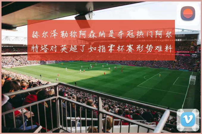 赫尔泽勒称阿森纳是夺冠热门阿尔特塔对英超了如指掌杯赛形势难料