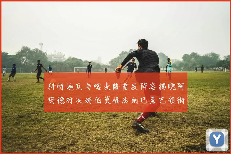 科特迪瓦与喀麦隆首发阵容揭晓阿玛德对决姆伯莫福法纳巴莱巴领衔出战