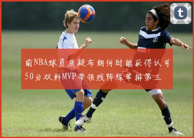 前NBA球员质疑布朗何时能获得认可50分双料MVP带领残阵绿军排第三