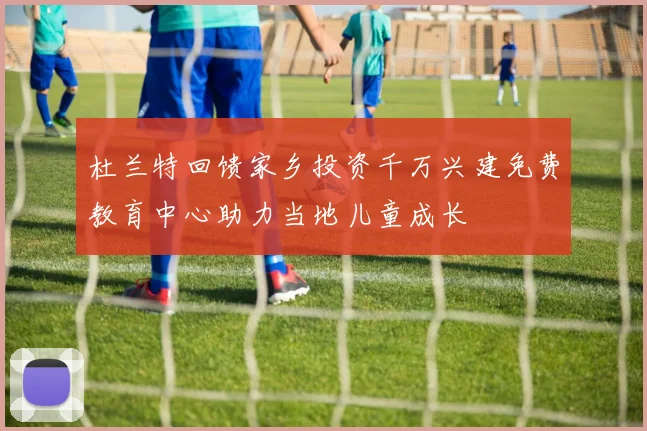 杜兰特回馈家乡投资千万兴建免费教育中心助力当地儿童成长