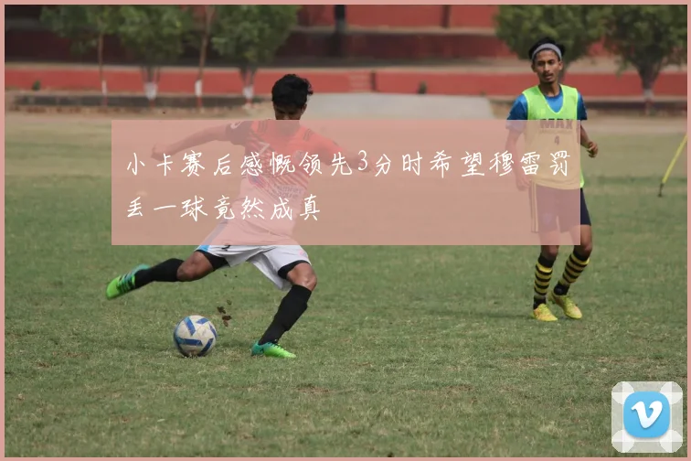小卡赛后感慨领先3分时希望穆雷罚丢一球竟然成真