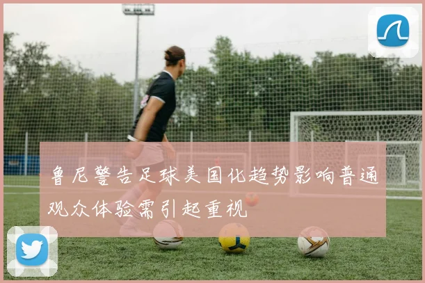 鲁尼警告足球美国化趋势影响普通观众体验需引起重视