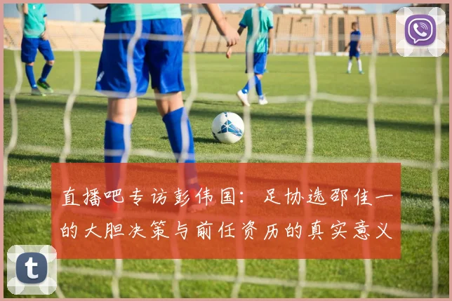 直播吧专访彭伟国：足协选邵佳一的大胆决策与前任资历的真实意义