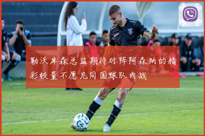 勒沃库森总监期待对阵阿森纳的精彩较量不愿见同国球队内战