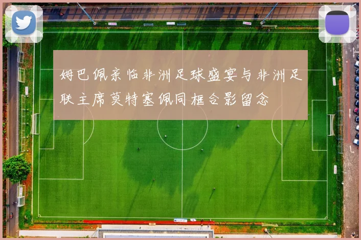 姆巴佩亲临非洲足球盛宴与非洲足联主席莫特塞佩同框合影留念
