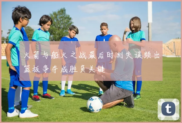 火箭与船火之战最后时刻失误频出篮板争夺成胜负关键