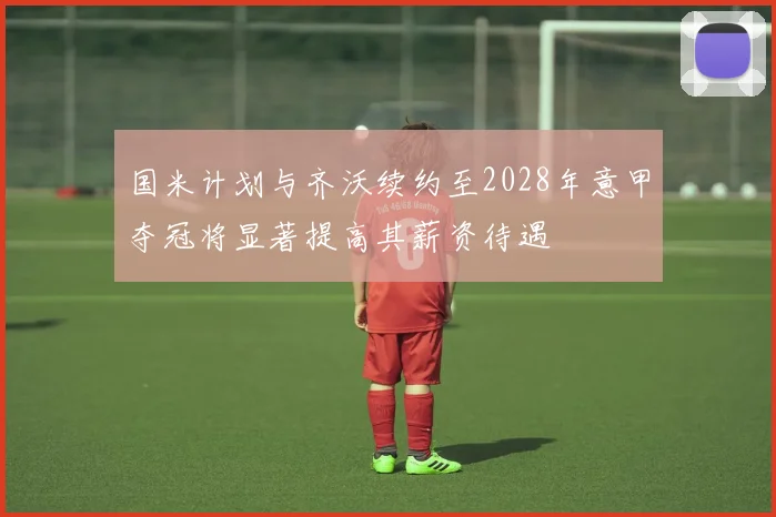 国米计划与齐沃续约至2028年意甲夺冠将显著提高其薪资待遇