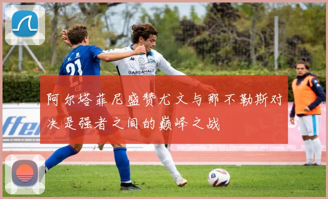 阿尔塔菲尼盛赞尤文与那不勒斯对决是强者之间的巅峰之战
