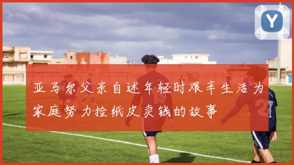 亚马尔父亲自述年轻时艰辛生活为家庭努力捡纸皮卖钱的故事