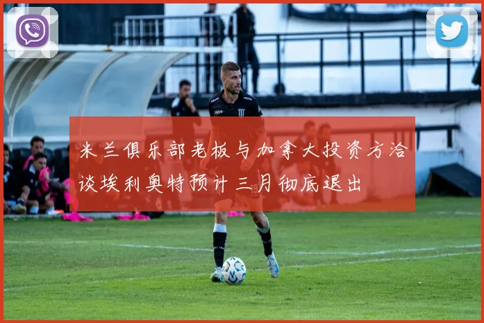 米兰俱乐部老板与加拿大投资方洽谈埃利奥特预计三月彻底退出