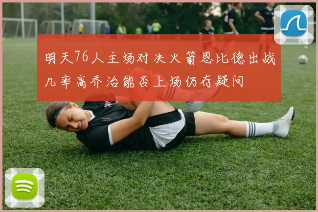 明天76人主场对决火箭恩比德出战几率高乔治能否上场仍存疑问