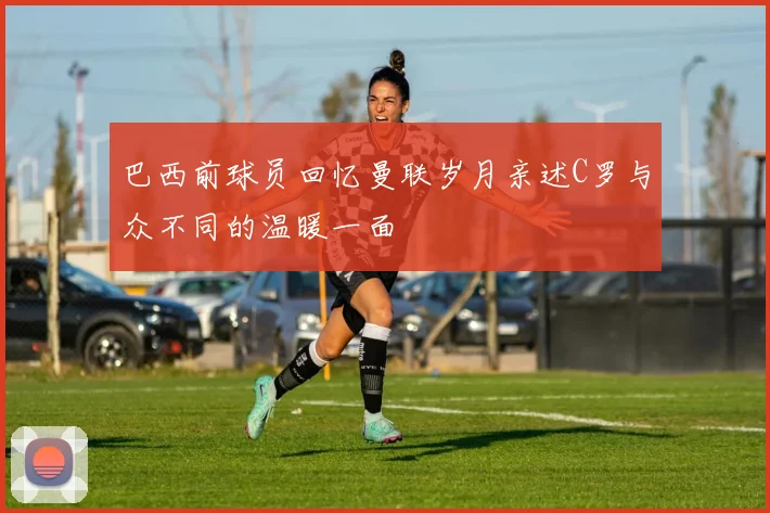 巴西前球员回忆曼联岁月亲述C罗与众不同的温暖一面