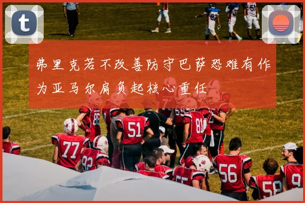 弗里克若不改善防守巴萨恐难有作为亚马尔肩负起核心重任