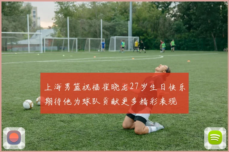 上海男篮祝福崔晓龙27岁生日快乐期待他为球队贡献更多精彩表现