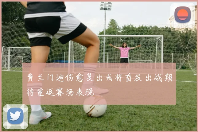 费兰门迪伤愈复出或将首发出战期待重返赛场表现