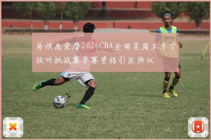 蒋祺禹荣膺2026CBA全明星周末李宁技巧挑战赛参赛资格引发热议