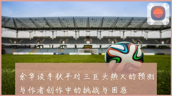 余华谈李秋平对三巨头热火的预测与作者创作中的挑战与困惑