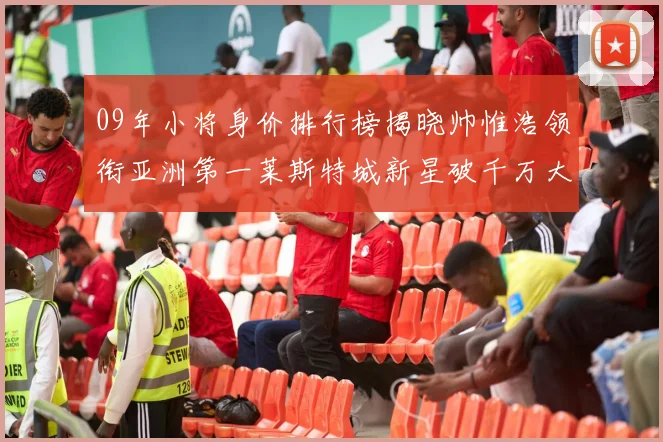 09年小将身价排行榜揭晓帅惟浩领衔亚洲第一莱斯特城新星破千万大关
